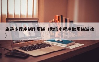 张家口旅游小程序制作蛋糕（微信小程序做蛋糕游戏）